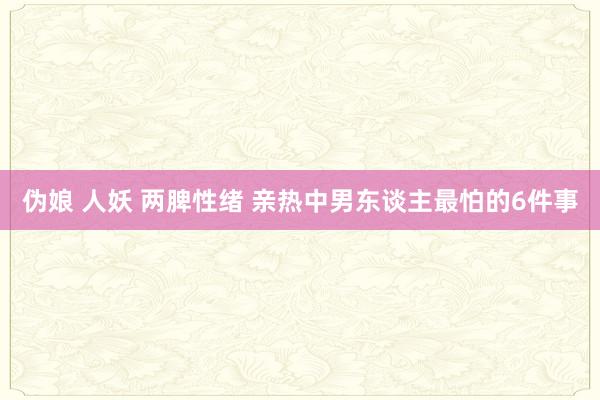 伪娘 人妖 两脾性绪 亲热中男东谈主最怕的6件事