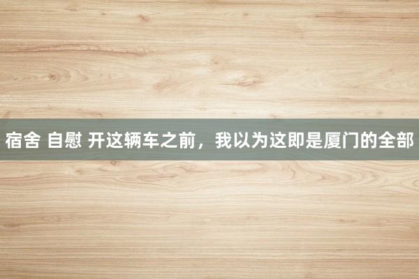 宿舍 自慰 开这辆车之前，我以为这即是厦门的全部
