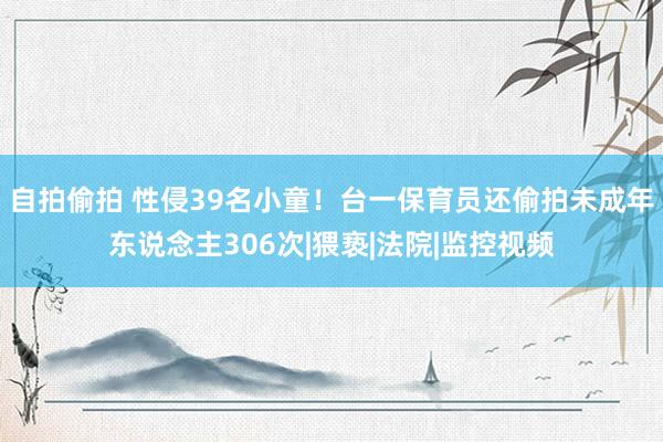 自拍偷拍 性侵39名小童！台一保育员还偷拍未成年东说念主306次|猥亵|法院|监控视频