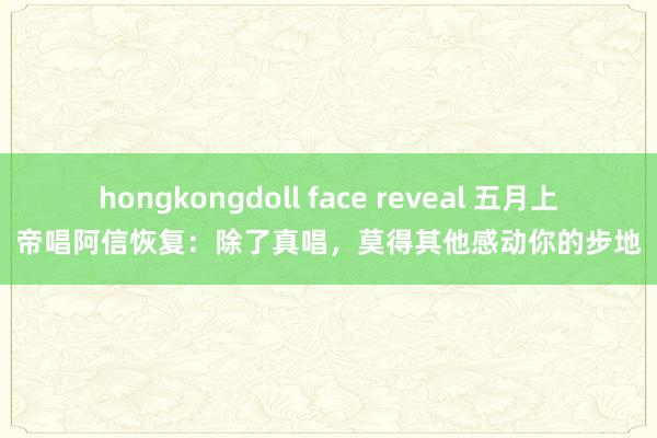 hongkongdoll face reveal 五月上帝唱阿信恢复：除了真唱，莫得其他感动你的步地