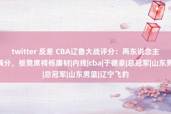 twitter 反差 CBA辽鲁大战评分：两东说念主分手格一将满分，板凳席樗栎庸材|内线|cba|于德豪|总冠军|山东男篮|辽宁飞豹
