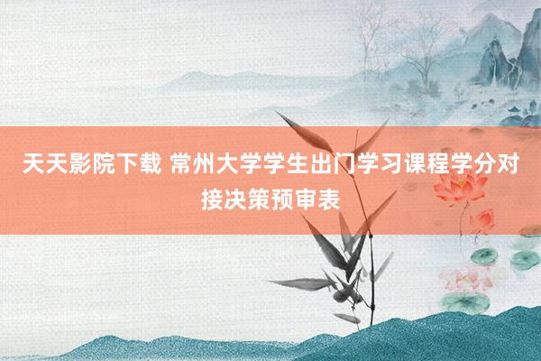天天影院下载 常州大学学生出门学习课程学分对接决策预审表