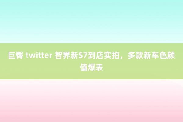 巨臀 twitter 智界新S7到店实拍，多款新车色颜值爆表