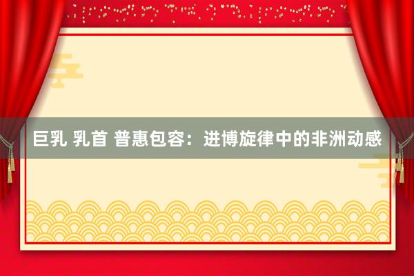 巨乳 乳首 普惠包容：进博旋律中的非洲动感