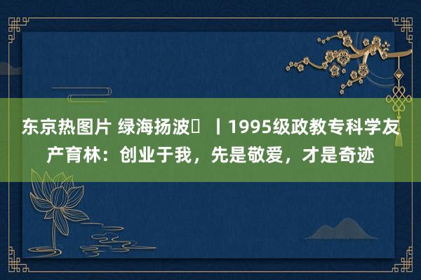 东京热图片 绿海扬波⑫丨1995级政教专科学友产育林：创业于我，先是敬爱，才是奇迹
