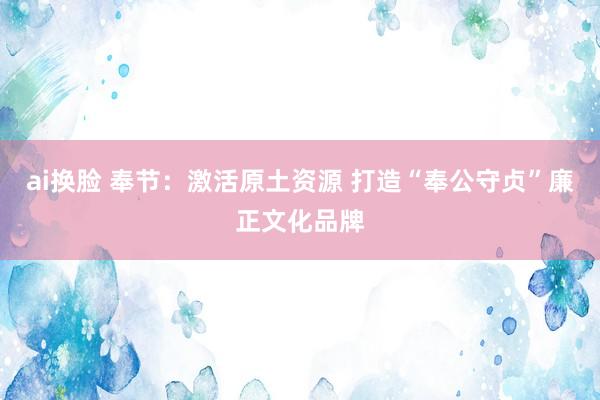 ai换脸 奉节：激活原土资源 打造“奉公守贞”廉正文化品牌