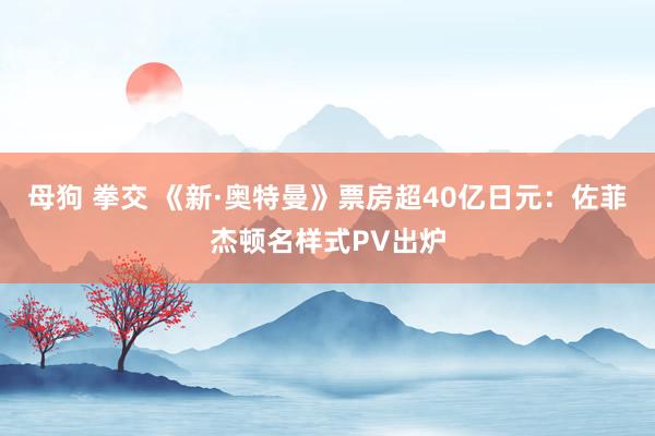 母狗 拳交 《新·奥特曼》票房超40亿日元：佐菲杰顿名样式PV出炉