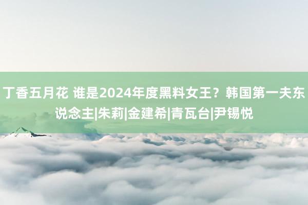 丁香五月花 谁是2024年度黑料女王？韩国第一夫东说念主|朱莉|金建希|青瓦台|尹锡悦