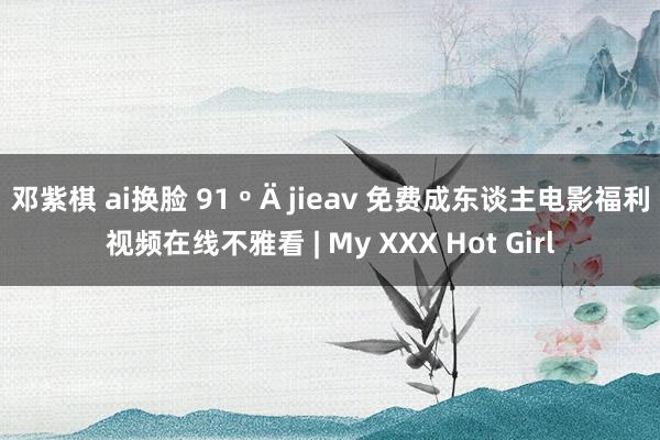 邓紫棋 ai换脸 91 º Ä jieav 免费成东谈主电影福利视频在线不雅看 | My XXX Hot Girl