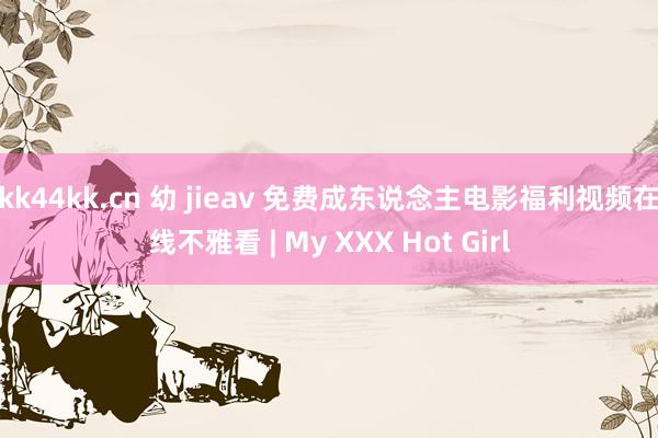 kk44kk.cn 幼 jieav 免费成东说念主电影福利视频在线不雅看 | My XXX Hot Girl