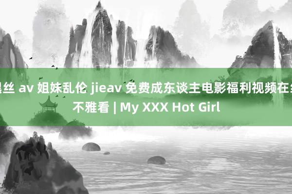 黑丝 av 姐妹乱伦 jieav 免费成东谈主电影福利视频在线不雅看 | My XXX Hot Girl