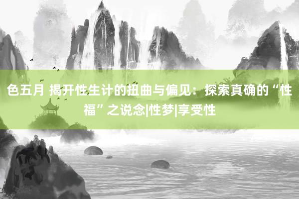 色五月 揭开性生计的扭曲与偏见：探索真确的“性福”之说念|性梦|享受性