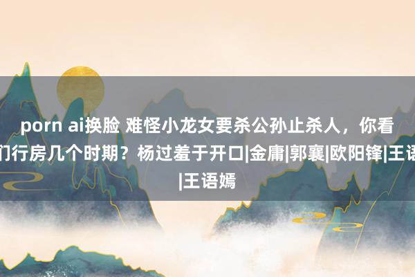 porn ai换脸 难怪小龙女要杀公孙止杀人，你看他们行房几个时期？杨过羞于开口|金庸|郭襄|欧阳锋|王语嫣