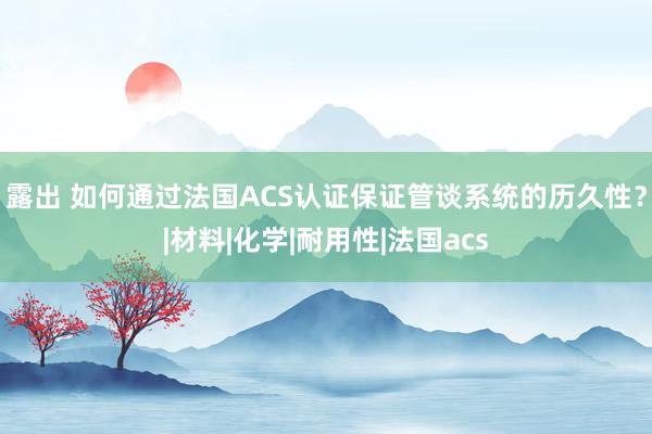 露出 如何通过法国ACS认证保证管谈系统的历久性？|材料|化学|耐用性|法国acs