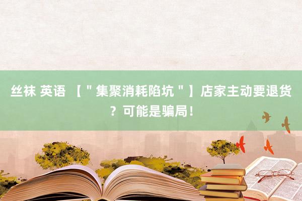 丝袜 英语 【＂集聚消耗陷坑＂】店家主动要退货？可能是骗局！