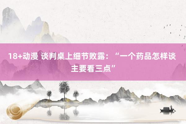 18+动漫 谈判桌上细节败露：“一个药品怎样谈 主要看三点”