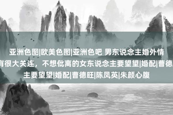 亚洲色图|欧美色图|亚洲色吧 男东说念主婚外情是否胁制，和爱妻有很大关连，不想仳离的女东说念主要望望|婚配|曹德旺|陈凤英|朱颜心腹