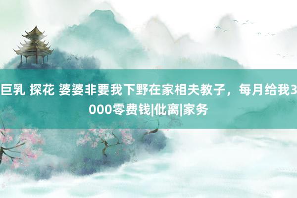巨乳 探花 婆婆非要我下野在家相夫教子，每月给我3000零费钱|仳离|家务