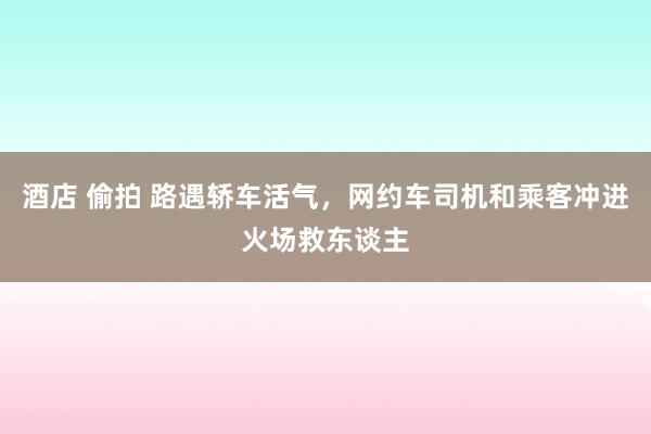 酒店 偷拍 路遇轿车活气，网约车司机和乘客冲进火场救东谈主
