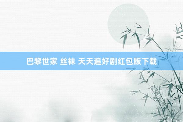 巴黎世家 丝袜 天天追好剧红包版下载
