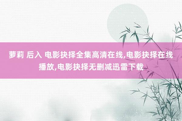 萝莉 后入 电影抉择全集高清在线，电影抉择在线播放，电影抉择无删减迅雷下载