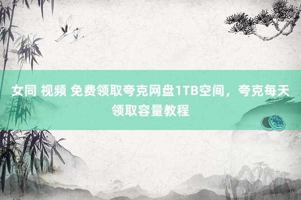 女同 视频 免费领取夸克网盘1TB空间，夸克每天领取容量教程