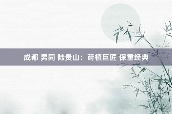 成都 男同 陆贵山：莳植巨匠 保重经典