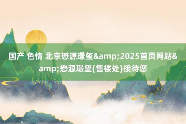 国产 色情 北京懋源璟玺&2025首页网站&懋源璟玺(售楼处)接待您