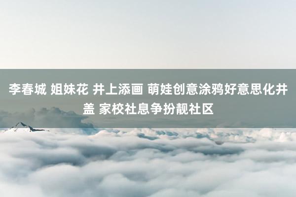 李春城 姐妹花 井上添画 萌娃创意涂鸦好意思化井盖 家校社息争扮靓社区