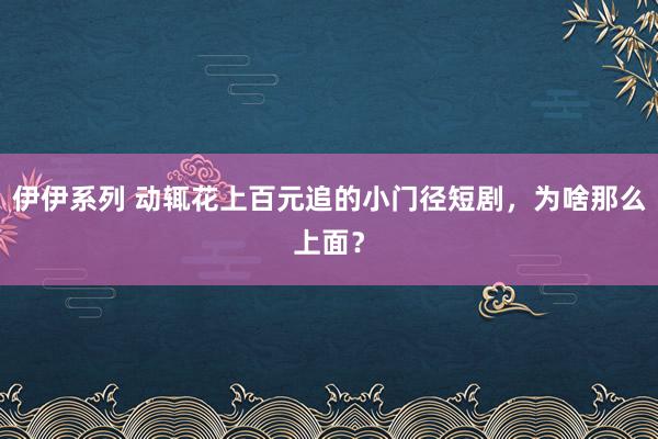 伊伊系列 动辄花上百元追的小门径短剧，为啥那么上面？