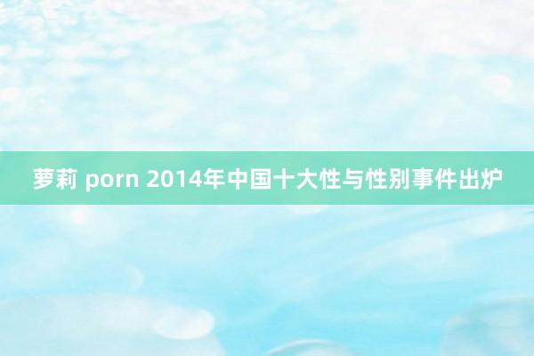 萝莉 porn 2014年中国十大性与性别事件出炉