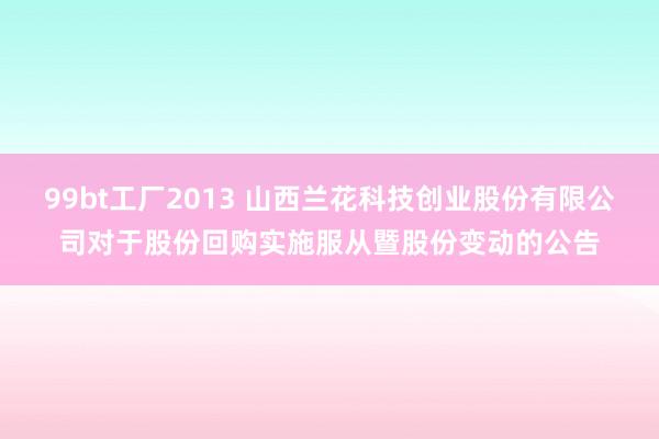 99bt工厂2013 山西兰花科技创业股份有限公司对于股份回购实施服从暨股份变动的公告