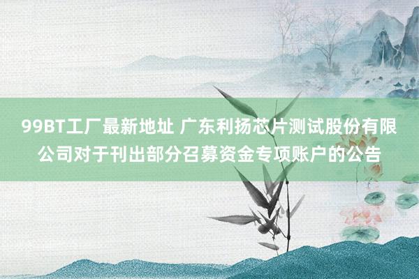 99BT工厂最新地址 广东利扬芯片测试股份有限公司对于刊出部分召募资金专项账户的公告