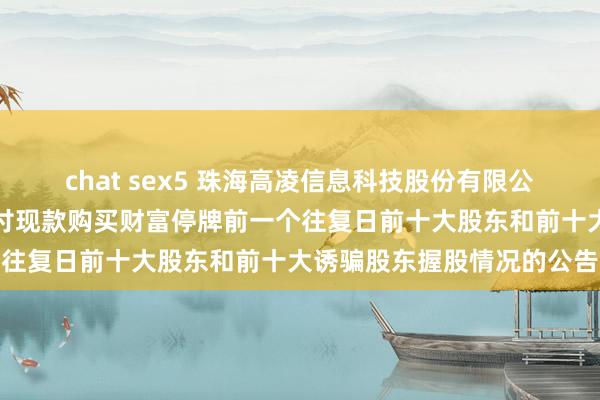 chat sex5 珠海高凌信息科技股份有限公司对于筹划刊行股份及支付现款购买财富停牌前一个往复日前十大股东和前十大诱骗股东握股情况的公告