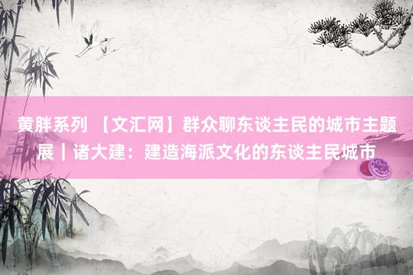黄胖系列 【文汇网】群众聊东谈主民的城市主题展｜诸大建：建造海派文化的东谈主民城市