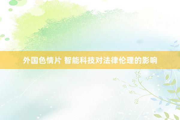 外国色情片 智能科技对法律伦理的影响