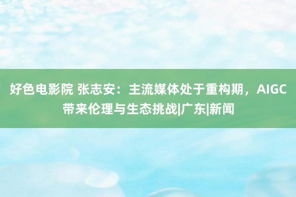 好色电影院 张志安：主流媒体处于重构期，AIGC带来伦理与生态挑战|广东|新闻