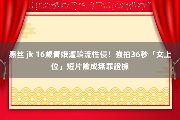 黑丝 jk 16歲青娥遭輪流性侵！強拍36秒「女上位」短片　險成無罪證據