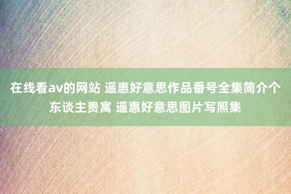 在线看av的网站 遥惠好意思作品番号全集简介个东谈主贵寓 遥惠好意思图片写照集