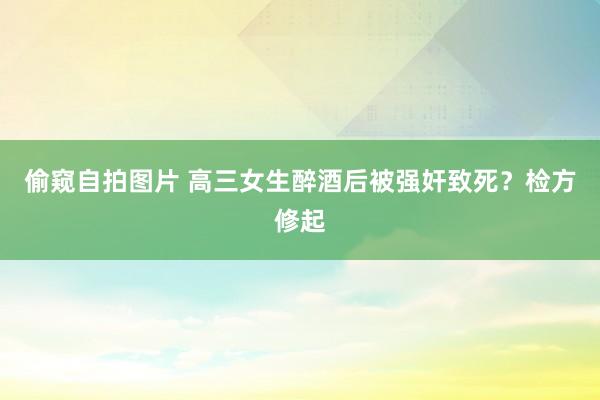 偷窥自拍图片 高三女生醉酒后被强奸致死？检方修起