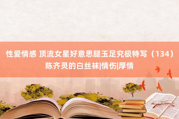 性爱情感 顶流女星好意思腿玉足究极特写（134）陈齐灵的白丝袜|情伤|厚情