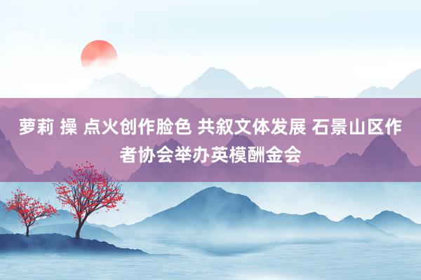 萝莉 操 点火创作脸色 共叙文体发展 石景山区作者协会举办英模酬金会