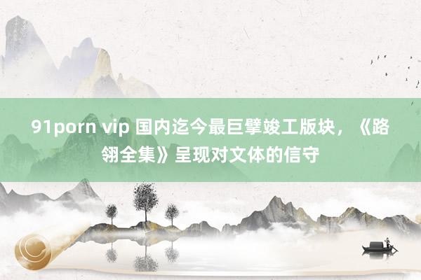 91porn vip 国内迄今最巨擘竣工版块，《路翎全集》呈现对文体的信守