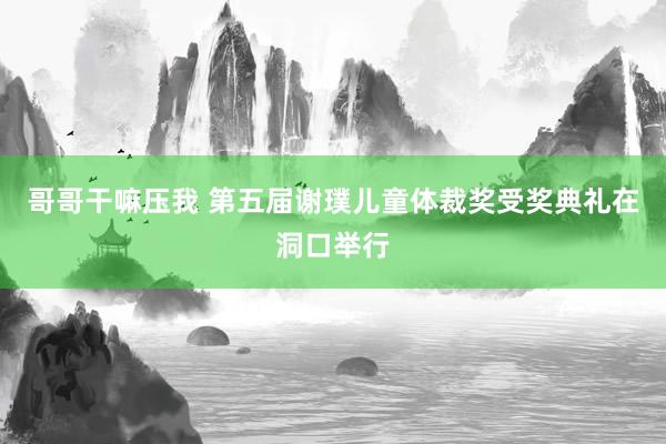 哥哥干嘛压我 第五届谢璞儿童体裁奖受奖典礼在洞口举行