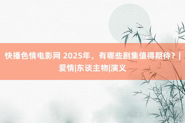 快播色情电影网 2025年，有哪些剧集值得期待？|爱情|东谈主物|演义