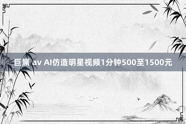 巨屌 av AI仿造明星视频1分钟500至1500元