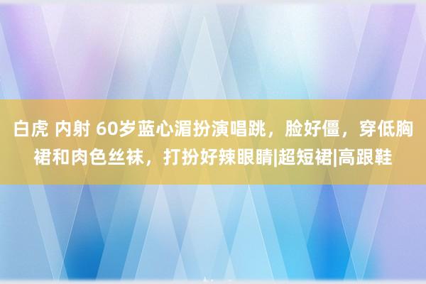 白虎 内射 60岁蓝心湄扮演唱跳，脸好僵，穿低胸裙和肉色丝袜，打扮好辣眼睛|超短裙|高跟鞋