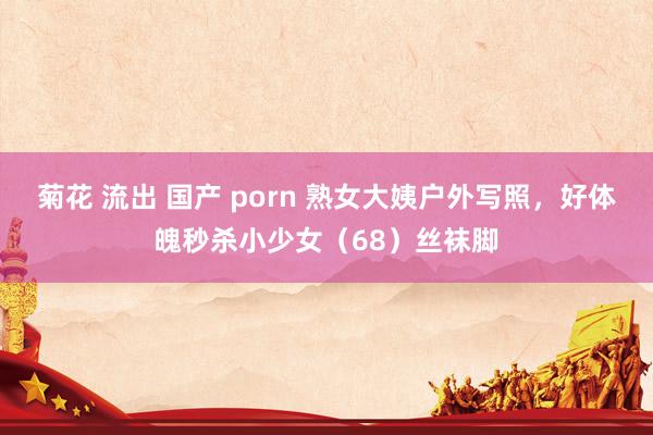 菊花 流出 国产 porn 熟女大姨户外写照，好体魄秒杀小少女（68）丝袜脚