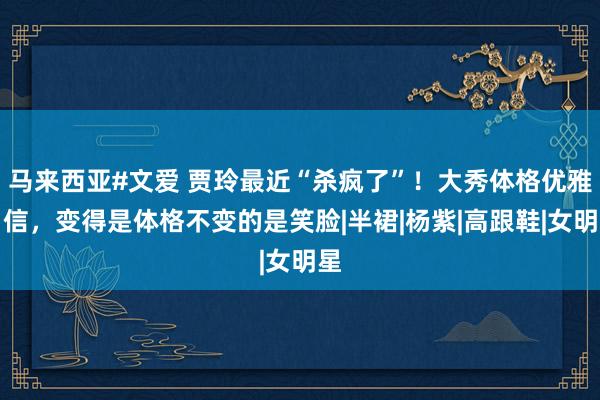 马来西亚#文爱 贾玲最近“杀疯了”！大秀体格优雅自信，变得是体格不变的是笑脸|半裙|杨紫|高跟鞋|女明星