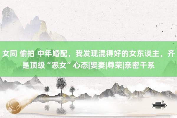 女同 偷拍 中年婚配，我发现混得好的女东谈主，齐是顶级“恶女”心态|娶妻|尊荣|亲密干系